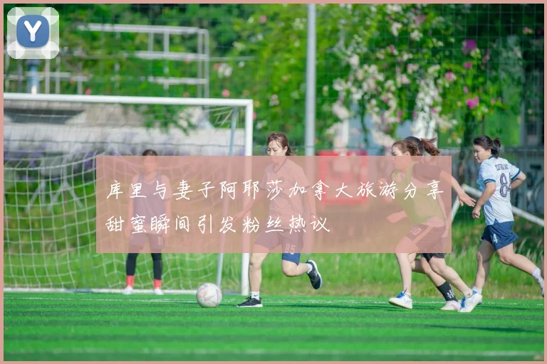 库里与妻子阿耶莎加拿大旅游分享甜蜜瞬间引发粉丝热议