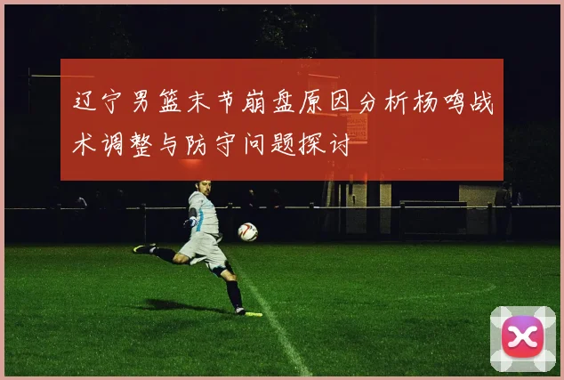 辽宁男篮末节崩盘原因分析杨鸣战术调整与防守问题探讨